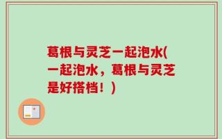 葛根与灵芝一起泡水(一起泡水，葛根与灵芝是好搭档！)