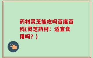 药材灵芝能吃吗百度百科(灵芝药材：适宜食用吗？)