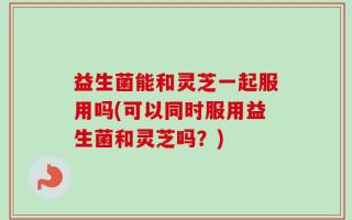 益生菌能和灵芝一起服用吗(可以同时服用益生菌和灵芝吗？)
