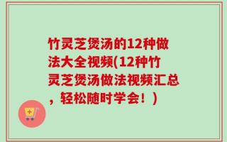 竹灵芝煲汤的12种做法大全视频(12种竹灵芝煲汤做法视频汇总，轻松随时学会！)