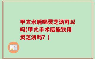 甲亢术后喝灵芝汤可以吗(甲亢手术后能饮用灵芝汤吗？)
