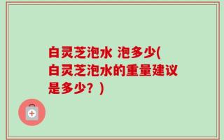 白灵芝泡水 泡多少(白灵芝泡水的重量建议是多少？)