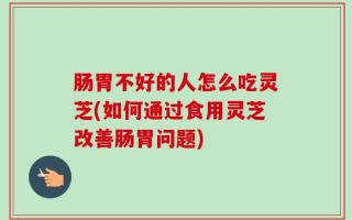 肠胃不好的人怎么吃灵芝(如何通过食用灵芝改善肠胃问题)