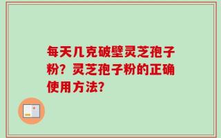 每天几克破壁灵芝孢子粉？灵芝孢子粉的正确使用方法？