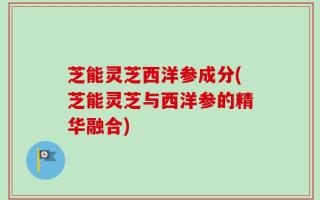 芝能灵芝西洋参成分(芝能灵芝与西洋参的精华融合)