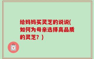给妈妈买灵芝的说说(如何为母亲选择高品质的灵芝？)