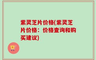 紫灵芝片价格(紫灵芝片价格：价格查询和购买建议)