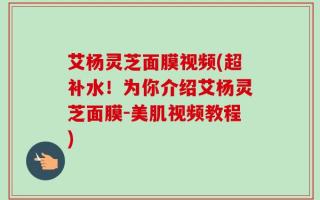 艾杨灵芝面膜视频(超补水！为你介绍艾杨灵芝面膜-美肌视频教程)