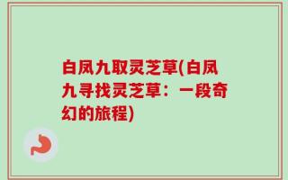 白凤九取灵芝草(白凤九寻找灵芝草：一段奇幻的旅程)
