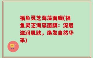 福鱼灵芝海藻面膜(福鱼灵芝海藻面膜：深层滋润肌肤，焕发自然华采)