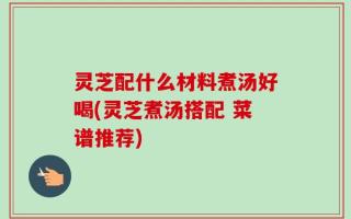 灵芝配什么材料煮汤好喝(灵芝煮汤搭配 菜谱推荐)