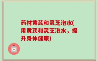 药材黄芪和灵芝泡水(用黄芪和灵芝泡水，提升身体健康)