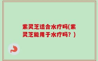 紫灵芝适合水疗吗(紫灵芝能用于水疗吗？)