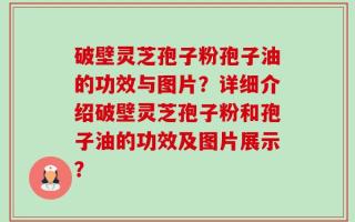 破壁灵芝孢子粉孢子油的功效与图片？详细介绍破壁灵芝孢子粉和孢子油的功效及图片展示？