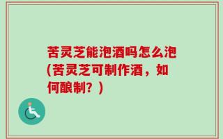 苦灵芝能泡酒吗怎么泡(苦灵芝可制作酒，如何酿制？)