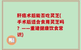 肝癌术后能否吃灵芝(手术后适合食用灵芝吗？——重建健康饮食常识)