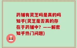 药铺有灵芝吗是真的吗知乎(灵芝是否真的存在于药铺中？——解密知乎热门问题)