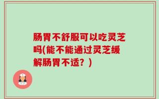 肠胃不舒服可以吃灵芝吗(能不能通过灵芝缓解肠胃不适？)