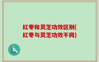 红枣和灵芝功效区别(红枣与灵芝功效不同)