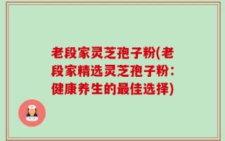 老段家灵芝孢子粉(老段家精选灵芝孢子粉：健康养生的最佳选择)
