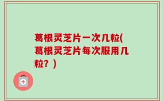 葛根灵芝片一次几粒(葛根灵芝片每次服用几粒？)