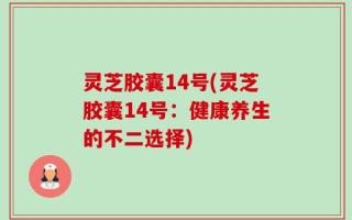 灵芝胶囊14号(灵芝胶囊14号：健康养生的不二选择)