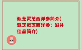 甄芝灵芝西洋参简介(甄芝灵芝西洋参：滋补佳品简介)