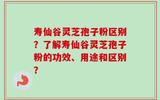 寿仙谷灵芝孢子粉区别？了解寿仙谷灵芝孢子粉的功效、用途和区别？