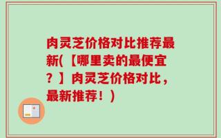 肉灵芝价格对比推荐最新(【哪里卖的最便宜？】肉灵芝价格对比，最新推荐！)