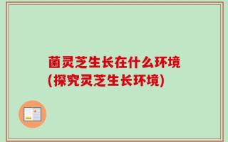 菌灵芝生长在什么环境(探究灵芝生长环境)