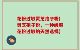 花粉过敏灵芝孢子粉(灵芝孢子粉，一种缓解花粉过敏的天然选择)