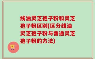 线油灵芝孢子粉和灵芝孢子粉区别(区分线油灵芝孢子粉与普通灵芝孢子粉的方法)