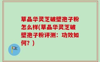 草晶华灵芝破壁孢子粉怎么样(草晶华灵芝破壁孢子粉评测：功效如何？)