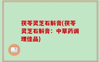 茯苓灵芝石斛膏(茯苓灵芝石斛膏：中草药调理佳品)