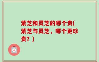 紫芝和灵芝的哪个贵(紫芝与灵芝，哪个更珍贵？)