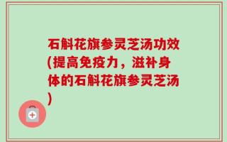 石斛花旗参灵芝汤功效(提高免疫力，滋补身体的石斛花旗参灵芝汤)