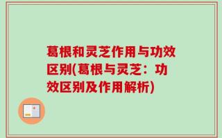 葛根和灵芝作用与功效区别(葛根与灵芝：功效区别及作用解析)