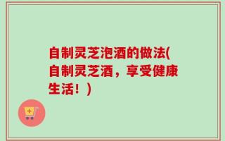 自制灵芝泡酒的做法(自制灵芝酒，享受健康生活！)