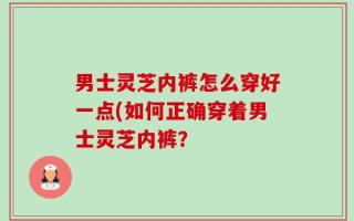 男士灵芝内裤怎么穿好一点(如何正确穿着男士灵芝内裤？