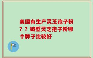 美国有生产灵芝孢子粉？？破壁灵芝孢子粉哪个牌子比较好