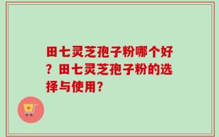 田七灵芝孢子粉哪个好？田七灵芝孢子粉的选择与使用？