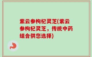 紫云参枸杞灵芝(紫云参枸杞灵芝，传统中药组合供您选择)