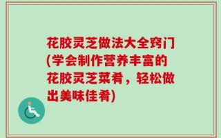 花胶灵芝做法大全窍门(学会制作营养丰富的花胶灵芝菜肴，轻松做出美味佳肴)