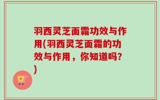 羽西灵芝面霜功效与作用(羽西灵芝面霜的功效与作用，你知道吗？)