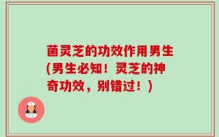 菌灵芝的功效作用男生(男生必知！灵芝的神奇功效，别错过！)