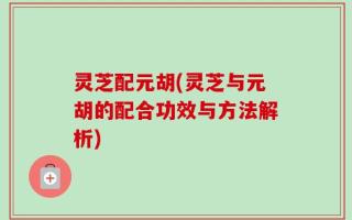 灵芝配元胡(灵芝与元胡的配合功效与方法解析)