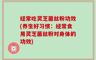 经常吃灵芝菌丝粉功效(养生好习惯：经常食用灵芝菌丝粉对身体的功效)