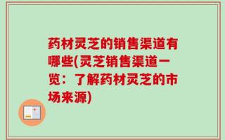 药材灵芝的销售渠道有哪些(灵芝销售渠道一览：了解药材灵芝的市场来源)