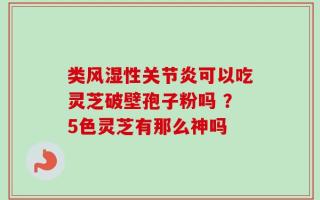 类风湿性关节炎可以吃灵芝破壁孢子粉吗 ？5色灵芝有那么神吗