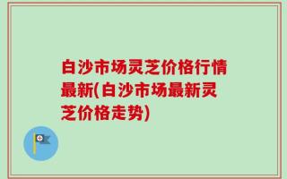 白沙市场灵芝价格行情最新(白沙市场最新灵芝价格走势)